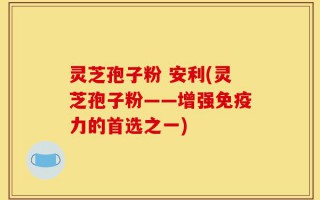 灵芝孢子粉 安利(灵芝孢子粉——增强免疫力的首选之一)