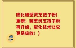 膨化破壁灵芝孢子粉(重磅！破壁灵芝孢子粉再升级，膨化技术让它更易吸收！)