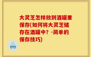 大灵芝怎样放到酒罐里保存(如何将大灵芝储存在酒罐中？-简单的保存技巧)