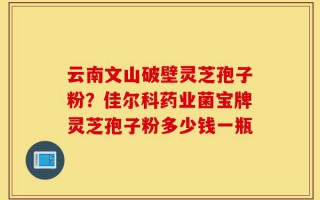 云南文山破壁灵芝孢子粉？佳尔科药业菌宝牌灵芝孢子粉多少钱一瓶