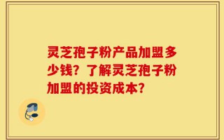 灵芝孢子粉产品加盟多少钱？了解灵芝孢子粉加盟的投资成本？
