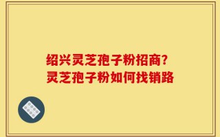 绍兴灵芝孢子粉招商？灵芝孢子粉如何找销路