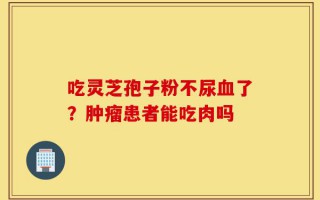 吃灵芝孢子粉不尿血了？肿瘤患者能吃肉吗