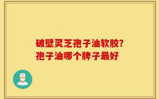 破壁灵芝孢子油软胶？孢子油哪个牌子最好