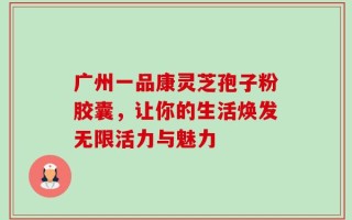 广州一品康灵芝孢子粉胶囊，让你的生活焕发无限活力与魅力