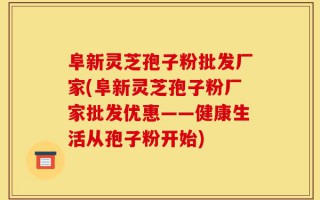 阜新灵芝孢子粉批发厂家(阜新灵芝孢子粉厂家批发优惠——健康生活从孢子粉开始)