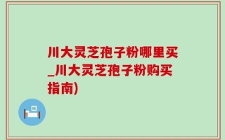 川大灵芝孢子粉哪里买_川大灵芝孢子粉购买指南)