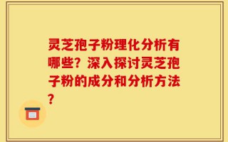 灵芝孢子粉理化分析有哪些？深入探讨灵芝孢子粉的成分和分析方法？