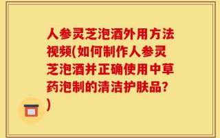 人参灵芝泡酒外用方法视频(如何制作人参灵芝泡酒并正确使用中草药泡制的清洁护肤品？)