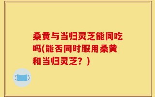桑黄与当归灵芝能同吃吗(能否同时服用桑黄和当归灵芝？)