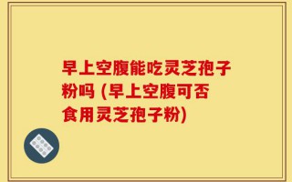 早上空腹能吃灵芝孢子粉吗 (早上空腹可否食用灵芝孢子粉)