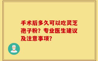 手术后多久可以吃灵芝孢子粉？专业医生建议及注意事项？