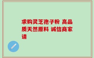 求购灵芝孢子粉 高品质天然原料 诚信商家请