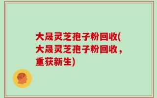 大晟灵芝孢子粉回收(大晟灵芝孢子粉回收，重获新生)