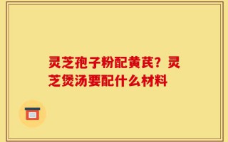 灵芝孢子粉配黄芪？灵芝煲汤要配什么材料