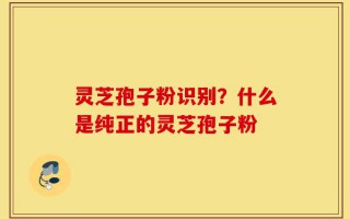 灵芝孢子粉识别？什么是纯正的灵芝孢子粉