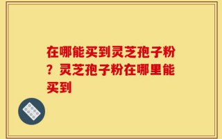 在哪能买到灵芝孢子粉？灵芝孢子粉在哪里能买到