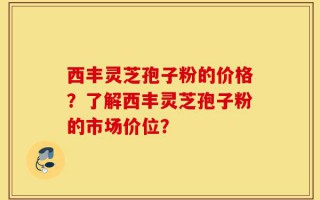 西丰灵芝孢子粉的价格？了解西丰灵芝孢子粉的市场价位？