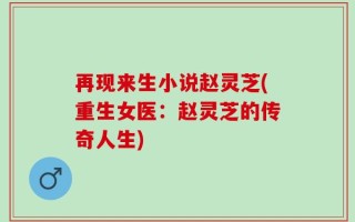 再现来生小说赵灵芝(重生女医：赵灵芝的传奇人生)