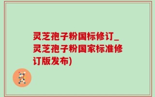 灵芝孢子粉国标修订_灵芝孢子粉国家标准修订版发布)
