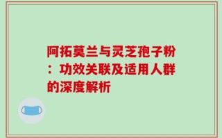 阿拓莫兰与灵芝孢子粉：功效关联及适用人群的深度解析