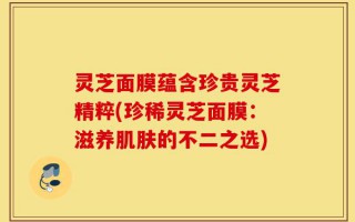 灵芝面膜蕴含珍贵灵芝精粹(珍稀灵芝面膜：滋养肌肤的不二之选)