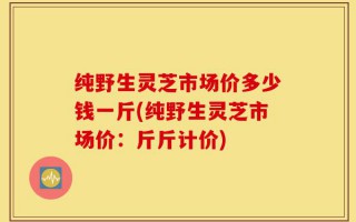 纯野生灵芝市场价多少钱一斤(纯野生灵芝市场价：斤斤计价)