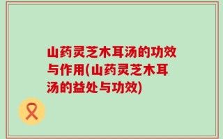山药灵芝木耳汤的功效与作用(山药灵芝木耳汤的益处与功效)