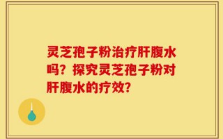 灵芝孢子粉治疗肝腹水吗？探究灵芝孢子粉对肝腹水的疗效？