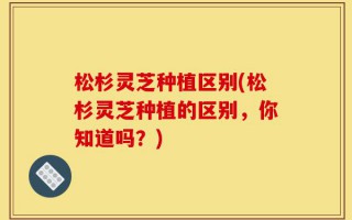 松杉灵芝种植区别(松杉灵芝种植的区别，你知道吗？)