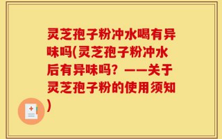 灵芝孢子粉冲水喝有异味吗(灵芝孢子粉冲水后有异味吗？——关于灵芝孢子粉的使用须知)