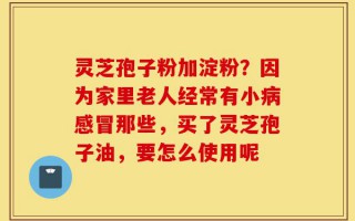 灵芝孢子粉加淀粉？因为家里老人经常有小病感冒那些，买了灵芝孢子油，要怎么使用呢