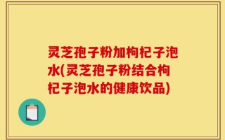 灵芝孢子粉加枸杞子泡水(灵芝孢子粉结合枸杞子泡水的健康饮品)