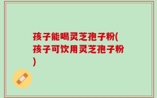 孩子能喝灵芝孢子粉(孩子可饮用灵芝孢子粉)