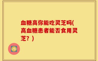血糖高你能吃灵芝吗(高血糖患者能否食用灵芝？)
