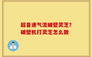 超音速气流破壁灵芝？破壁机打灵芝怎么做