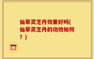 仙草灵芝丹效果好吗(仙草灵芝丹的功效如何？)