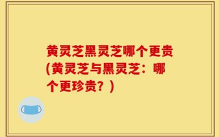 黄灵芝黑灵芝哪个更贵(黄灵芝与黑灵芝：哪个更珍贵？)