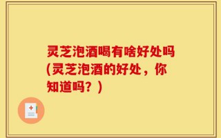 灵芝泡酒喝有啥好处吗(灵芝泡酒的好处，你知道吗？)