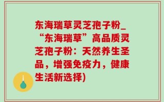 东海瑞草灵芝孢子粉_“东海瑞草”高品质灵芝孢子粉：天然养生圣品，增强免疫力，健康生活新选择)