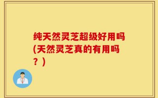 纯天然灵芝超级好用吗(天然灵芝真的有用吗？)