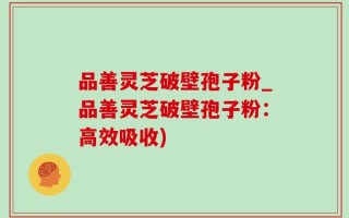 品善灵芝破壁孢子粉_品善灵芝破壁孢子粉：高效吸收)