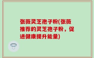 张薇灵芝孢子粉(张薇推荐的灵芝孢子粉，促进健康提升能量)