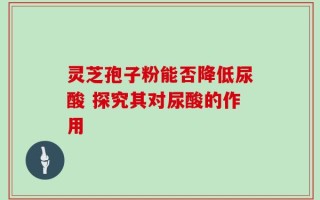 灵芝孢子粉能否降低尿酸 探究其对尿酸的作用