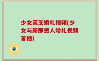 少女灵芝婚礼视频(少女与新郎感人婚礼视频首播)