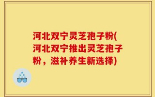 河北双宁灵芝孢子粉(河北双宁推出灵芝孢子粉，滋补养生新选择)