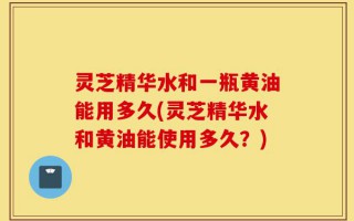 灵芝精华水和一瓶黄油能用多久(灵芝精华水和黄油能使用多久？)