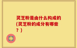 灵芝粉是由什么构成的(灵芝粉的成分有哪些？)