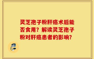 灵芝孢子粉肝癌术后能否食用？解读灵芝孢子粉对肝癌患者的影响？