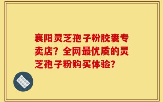 襄阳灵芝孢子粉胶囊专卖店？全网最优质的灵芝孢子粉购买体验？